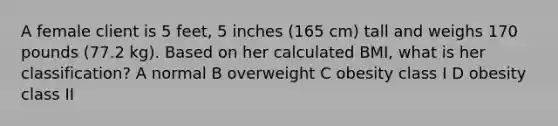 A female client is 5 feet, 5 inches (165 cm) tall and weighs 170 pounds (77.2 kg). Based on her calculated BMI, what is her classification? A normal B overweight C obesity class I D obesity class II