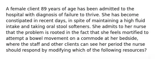 A female client 89 years of age has been admitted to the hospital with diagnosis of failure to thrive. She has become constipated in recent days, in spite of maintaining a high fluid intake and taking oral stool softeners. She admits to her nurse that the problem is rooted in the fact that she feels mortified to attempt a bowel movement on a commode at her bedside, where the staff and other clients can see her period the nurse should respond by modifying which of the following resources?