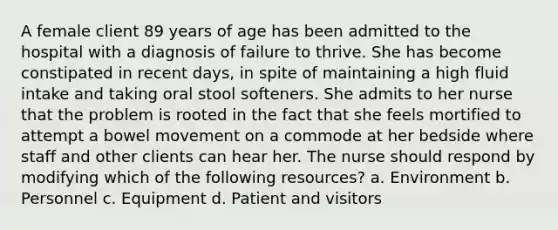 A female client 89 years of age has been admitted to the hospital with a diagnosis of failure to thrive. She has become constipated in recent days, in spite of maintaining a high fluid intake and taking oral stool softeners. She admits to her nurse that the problem is rooted in the fact that she feels mortified to attempt a bowel movement on a commode at her bedside where staff and other clients can hear her. The nurse should respond by modifying which of the following resources? a. Environment b. Personnel c. Equipment d. Patient and visitors