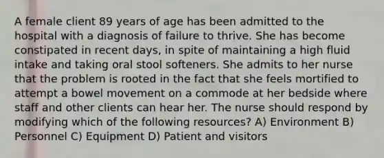 A female client 89 years of age has been admitted to the hospital with a diagnosis of failure to thrive. She has become constipated in recent days, in spite of maintaining a high fluid intake and taking oral stool softeners. She admits to her nurse that the problem is rooted in the fact that she feels mortified to attempt a bowel movement on a commode at her bedside where staff and other clients can hear her. The nurse should respond by modifying which of the following resources? A) Environment B) Personnel C) Equipment D) Patient and visitors