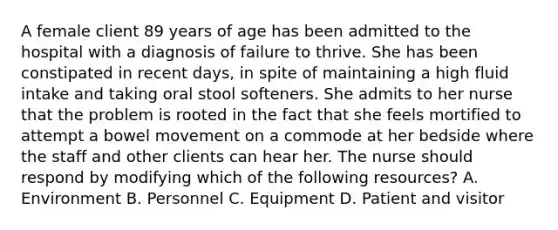 A female client 89 years of age has been admitted to the hospital with a diagnosis of failure to thrive. She has been constipated in recent days, in spite of maintaining a high fluid intake and taking oral stool softeners. She admits to her nurse that the problem is rooted in the fact that she feels mortified to attempt a bowel movement on a commode at her bedside where the staff and other clients can hear her. The nurse should respond by modifying which of the following resources? A. Environment B. Personnel C. Equipment D. Patient and visitor