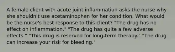 A female client with acute joint inflammation asks the nurse why she shouldn't use acetaminophen for her condition. What would be the nurse's best response to this client? "The drug has no effect on inflammation." "The drug has quite a few adverse effects." "This drug is reserved for long-term therapy." "The drug can increase your risk for bleeding."