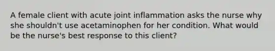 A female client with acute joint inflammation asks the nurse why she shouldn't use acetaminophen for her condition. What would be the nurse's best response to this client?