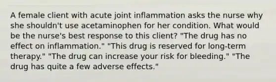 A female client with acute joint inflammation asks the nurse why she shouldn't use acetaminophen for her condition. What would be the nurse's best response to this client? "The drug has no effect on inflammation." "This drug is reserved for long-term therapy." "The drug can increase your risk for bleeding." "The drug has quite a few adverse effects."