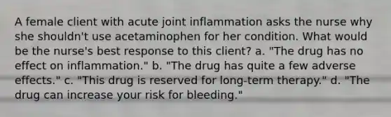 A female client with acute joint inflammation asks the nurse why she shouldn't use acetaminophen for her condition. What would be the nurse's best response to this client? a. "The drug has no effect on inflammation." b. "The drug has quite a few adverse effects." c. "This drug is reserved for long-term therapy." d. "The drug can increase your risk for bleeding."