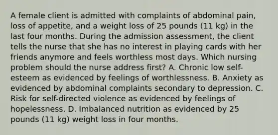 A female client is admitted with complaints of abdominal pain, loss of appetite, and a weight loss of 25 pounds (11 kg) in the last four months. During the admission assessment, the client tells the nurse that she has no interest in playing cards with her friends anymore and feels worthless most days. Which nursing problem should the nurse address first? A. Chronic low self-esteem as evidenced by feelings of worthlessness. B. Anxiety as evidenced by abdominal complaints secondary to depression. C. Risk for self-directed violence as evidenced by feelings of hopelessness. D. Imbalanced nutrition as evidenced by 25 pounds (11 kg) weight loss in four months.