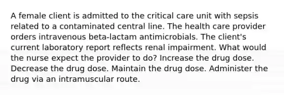 A female client is admitted to the critical care unit with sepsis related to a contaminated central line. The health care provider orders intravenous beta-lactam antimicrobials. The client's current laboratory report reflects renal impairment. What would the nurse expect the provider to do? Increase the drug dose. Decrease the drug dose. Maintain the drug dose. Administer the drug via an intramuscular route.