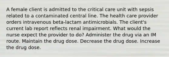 A female client is admitted to the critical care unit with sepsis related to a contaminated central line. The health care provider orders intravenous beta-lactam antimicrobials. The client's current lab report reflects renal impairment. What would the nurse expect the provider to do? Administer the drug via an IM route. Maintain the drug dose. Decrease the drug dose. Increase the drug dose.