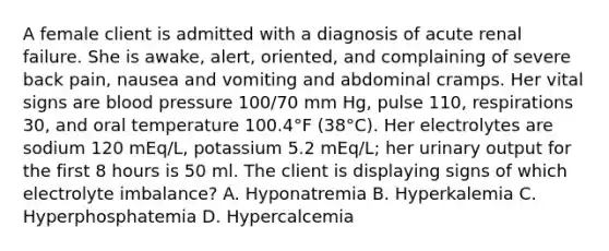 A female client is admitted with a diagnosis of acute renal failure. She is awake, alert, oriented, and complaining of severe back pain, nausea and vomiting and abdominal cramps. Her vital signs are blood pressure 100/70 mm Hg, pulse 110, respirations 30, and oral temperature 100.4°F (38°C). Her electrolytes are sodium 120 mEq/L, potassium 5.2 mEq/L; her urinary output for the first 8 hours is 50 ml. The client is displaying signs of which electrolyte imbalance? A. Hyponatremia B. Hyperkalemia C. Hyperphosphatemia D. Hypercalcemia