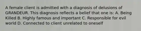 A female client is admitted with a diagnosis of delusions of GRANDEUR. This diagnosis reflects a belief that one is: A. Being Killed B. Highly famous and important C. Responsible for evil world D. Connected to client unrelated to oneself