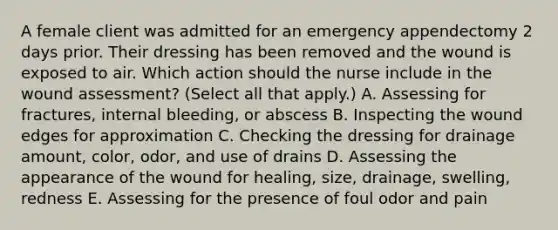 A female client was admitted for an emergency appendectomy 2 days prior. Their dressing has been removed and the wound is exposed to air. Which action should the nurse include in the wound​ assessment? (Select all that​ apply.) A. Assessing for​ fractures, internal​ bleeding, or abscess B. Inspecting the wound edges for approximation C. Checking the dressing for drainage​ amount, color,​ odor, and use of drains D. Assessing the appearance of the wound for​ healing, size,​ drainage, swelling, redness E. Assessing for the presence of foul odor and pain