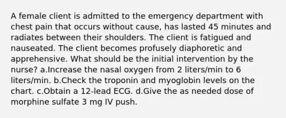 A female client is admitted to the emergency department with chest pain that occurs without cause, has lasted 45 minutes and radiates between their shoulders. The client is fatigued and nauseated. The client becomes profusely diaphoretic and apprehensive. What should be the initial intervention by the nurse? a.Increase the nasal oxygen from 2 liters/min to 6 liters/min. b.Check the troponin and myoglobin levels on the chart. c.Obtain a 12-lead ECG. d.Give the as needed dose of morphine sulfate 3 mg IV push.