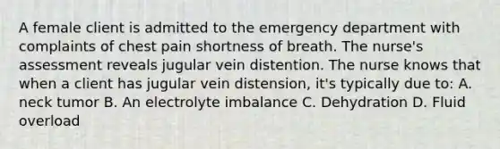 A female client is admitted to the emergency department with complaints of chest pain shortness of breath. The nurse's assessment reveals jugular vein distention. The nurse knows that when a client has jugular vein distension, it's typically due to: A. neck tumor B. An electrolyte imbalance C. Dehydration D. Fluid overload