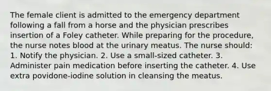 The female client is admitted to the emergency department following a fall from a horse and the physician prescribes insertion of a Foley catheter. While preparing for the procedure, the nurse notes blood at the urinary meatus. The nurse should: 1. Notify the physician. 2. Use a small-sized catheter. 3. Administer pain medication before inserting the catheter. 4. Use extra povidone-iodine solution in cleansing the meatus.