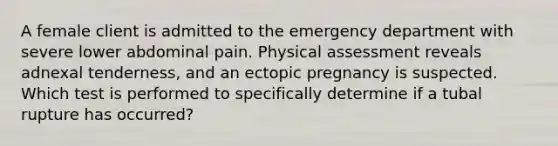 A female client is admitted to the emergency department with severe lower abdominal pain. Physical assessment reveals adnexal tenderness, and an ectopic pregnancy is suspected. Which test is performed to specifically determine if a tubal rupture has occurred?