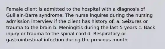 Female client is admitted to the hospital with a diagnosis of Guillain-Barre syndrome. The nurse inquires during the nursing admission interview if the client has history of: a. Seizures or trauma to the brain b. Meningitis during the last 5 years c. Back injury or trauma to the spinal cord d. Respiratory or gastrointestinal infection during the previous month.