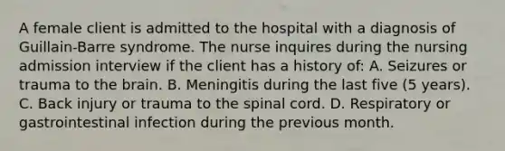 A female client is admitted to the hospital with a diagnosis of Guillain-Barre syndrome. The nurse inquires during the nursing admission interview if the client has a history of: A. Seizures or trauma to the brain. B. Meningitis during the last five (5 years). C. Back injury or trauma to the spinal cord. D. Respiratory or gastrointestinal infection during the previous month.