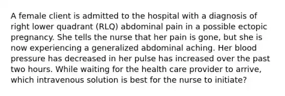 A female client is admitted to the hospital with a diagnosis of right lower quadrant (RLQ) abdominal pain in a possible ectopic pregnancy. She tells the nurse that her pain is gone, but she is now experiencing a generalized abdominal aching. Her blood pressure has decreased in her pulse has increased over the past two hours. While waiting for the health care provider to arrive, which intravenous solution is best for the nurse to initiate?