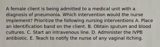 A female client is being admitted to a medical unit with a diagnosis of pneumonia. Which intervention would the nurse implement? Prioritize the following nursing interventions A. Place an identification band on the client. B. Obtain sputum and blood cultures. C. Start an intravenous line. D. Administer the IVPB antibiotic. E. Teach to notify the nurse of any vaginal itching.