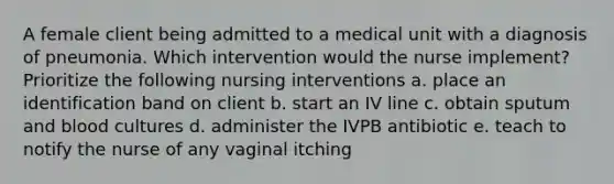 A female client being admitted to a medical unit with a diagnosis of pneumonia. Which intervention would the nurse implement? Prioritize the following nursing interventions a. place an identification band on client b. start an IV line c. obtain sputum and blood cultures d. administer the IVPB antibiotic e. teach to notify the nurse of any vaginal itching