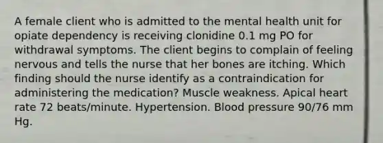 A female client who is admitted to the mental health unit for opiate dependency is receiving clonidine 0.1 mg PO for withdrawal symptoms. The client begins to complain of feeling nervous and tells the nurse that her bones are itching. Which finding should the nurse identify as a contraindication for administering the medication? Muscle weakness. Apical heart rate 72 beats/minute. Hypertension. Blood pressure 90/76 mm Hg.