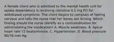 A female client who is admitted to the mental health unit for opiate dependency is receiving clonidine 0.1 mg PO for withdrawal symptoms. The client begins to complain of feeling nervous and tells the nurse that her bones are itching. Which finding should the nurse identify as a contraindication for administering the medication? A. Muscle weakness. B. Apical heart rate 72 beats/minute. C. Hypertension. D. Blood pressure 90/76 mm Hg.