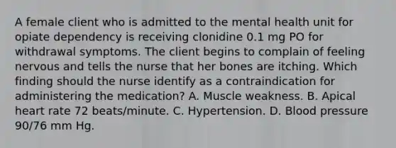 A female client who is admitted to the mental health unit for opiate dependency is receiving clonidine 0.1 mg PO for withdrawal symptoms. The client begins to complain of feeling nervous and tells the nurse that her bones are itching. Which finding should the nurse identify as a contraindication for administering the medication? A. Muscle weakness. B. Apical heart rate 72 beats/minute. C. Hypertension. D. Blood pressure 90/76 mm Hg.