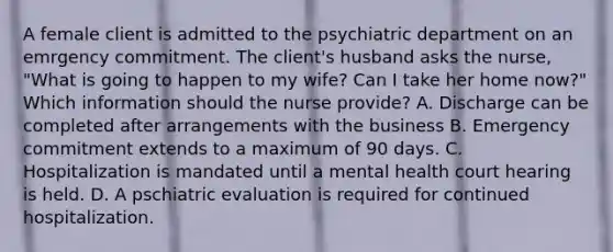 A female client is admitted to the psychiatric department on an emrgency commitment. The client's husband asks the nurse, "What is going to happen to my wife? Can I take her home now?" Which information should the nurse provide? A. Discharge can be completed after arrangements with the business B. Emergency commitment extends to a maximum of 90 days. C. Hospitalization is mandated until a mental health court hearing is held. D. A pschiatric evaluation is required for continued hospitalization.