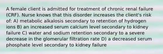 A female client is admitted for treatment of chronic renal failure (CRF). Nurse knows that this disorder increases the client's risk of: A) metabolic alkalosis secondary to retention of hydrogen ions B) an increased serum calcium level secondary to kidney failure C) water and sodium retention secondary to a severe decrease in the glomerular filtration rate D) a decreased serum phosphate level secondary to kidney failure