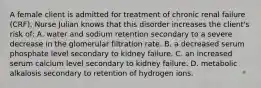 A female client is admitted for treatment of chronic renal failure (CRF). Nurse Julian knows that this disorder increases the client's risk of: A. water and sodium retention secondary to a severe decrease in the glomerular filtration rate. B. a decreased serum phosphate level secondary to kidney failure. C. an increased serum calcium level secondary to kidney failure. D. metabolic alkalosis secondary to retention of hydrogen ions.