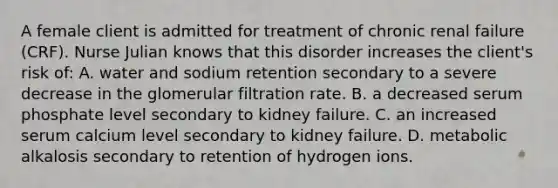 A female client is admitted for treatment of chronic renal failure (CRF). Nurse Julian knows that this disorder increases the client's risk of: A. water and sodium retention secondary to a severe decrease in the glomerular filtration rate. B. a decreased serum phosphate level secondary to kidney failure. C. an increased serum calcium level secondary to kidney failure. D. metabolic alkalosis secondary to retention of hydrogen ions.