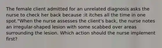 The female client admitted for an unrelated diagnosis asks the nurse to check her back because :it itches all the time in one spot."When the nurse assesses the client's back, the nurse notes an irregular-shaped lesion with some scabbed over areas surrounding the lesion. Which action should the nurse implement first?