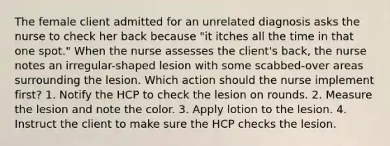 The female client admitted for an unrelated diagnosis asks the nurse to check her back because "it itches all the time in that one spot." When the nurse assesses the client's back, the nurse notes an irregular-shaped lesion with some scabbed-over areas surrounding the lesion. Which action should the nurse implement first? 1. Notify the HCP to check the lesion on rounds. 2. Measure the lesion and note the color. 3. Apply lotion to the lesion. 4. Instruct the client to make sure the HCP checks the lesion.