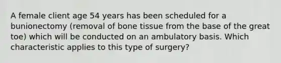 A female client age 54 years has been scheduled for a bunionectomy (removal of bone tissue from the base of the great toe) which will be conducted on an ambulatory basis. Which characteristic applies to this type of surgery?