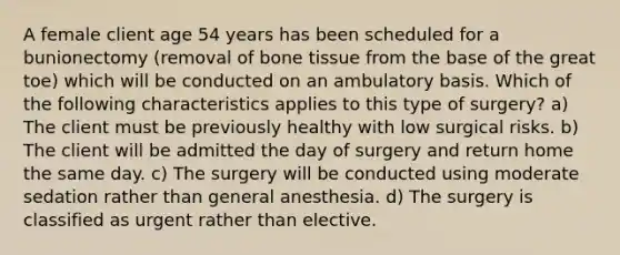 A female client age 54 years has been scheduled for a bunionectomy (removal of bone tissue from the base of the great toe) which will be conducted on an ambulatory basis. Which of the following characteristics applies to this type of surgery? a) The client must be previously healthy with low surgical risks. b) The client will be admitted the day of surgery and return home the same day. c) The surgery will be conducted using moderate sedation rather than general anesthesia. d) The surgery is classified as urgent rather than elective.