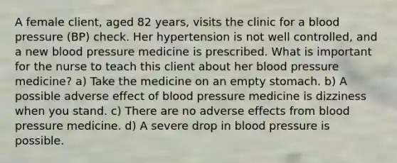 A female client, aged 82 years, visits the clinic for a blood pressure (BP) check. Her hypertension is not well controlled, and a new blood pressure medicine is prescribed. What is important for the nurse to teach this client about her blood pressure medicine? a) Take the medicine on an empty stomach. b) A possible adverse effect of blood pressure medicine is dizziness when you stand. c) There are no adverse effects from blood pressure medicine. d) A severe drop in blood pressure is possible.