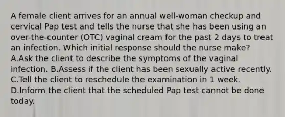 A female client arrives for an annual well-woman checkup and cervical Pap test and tells the nurse that she has been using an over-the-counter (OTC) vaginal cream for the past 2 days to treat an infection. Which initial response should the nurse make? A.Ask the client to describe the symptoms of the vaginal infection. B.Assess if the client has been sexually active recently. C.Tell the client to reschedule the examination in 1 week. D.Inform the client that the scheduled Pap test cannot be done today.