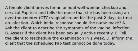 A female client arrives for an annual well-woman checkup and cervical Pap test and tells the nurse that she has been using an over-the-counter (OTC) vaginal cream for the past 2 days to treat an infection. Which initial response should the nurse make? A. Ask the client to describe the symptoms of the vaginal infection. B. Assess if the client has been sexually active recently. C. Tell the client to reschedule the examination in 1 week. D. Inform the client that the scheduled Pap test cannot be done today.