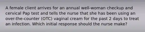 A female client arrives for an annual well-woman checkup and cervical Pap test and tells the nurse that she has been using an over-the-counter (OTC) vaginal cream for the past 2 days to treat an infection. Which initial response should the nurse make?