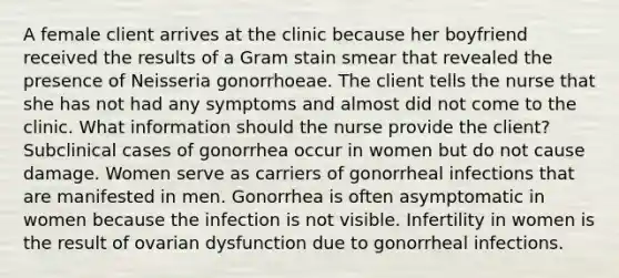 A female client arrives at the clinic because her boyfriend received the results of a Gram stain smear that revealed the presence of Neisseria gonorrhoeae. The client tells the nurse that she has not had any symptoms and almost did not come to the clinic. What information should the nurse provide the client? Subclinical cases of gonorrhea occur in women but do not cause damage. Women serve as carriers of gonorrheal infections that are manifested in men. Gonorrhea is often asymptomatic in women because the infection is not visible. Infertility in women is the result of ovarian dysfunction due to gonorrheal infections.