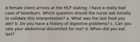 A female client arrives at the HCF stating: i have a really bad case of heartburn. Which question should the nurse ask initially to validate this interpretation? a. What was the last food you ate? b. Do you have a history of digestive problems? c. Can you rate your abdominal discomfort for me? d. When did you eat last?