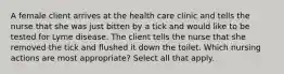 A female client arrives at the health care clinic and tells the nurse that she was just bitten by a tick and would like to be tested for Lyme disease. The client tells the nurse that she removed the tick and flushed it down the toilet. Which nursing actions are most appropriate? Select all that apply.