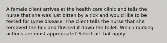 A female client arrives at the health care clinic and tells the nurse that she was just bitten by a tick and would like to be tested for Lyme disease. The client tells the nurse that she removed the tick and flushed it down the toilet. Which nursing actions are most appropriate? Select all that apply.