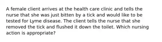 A female client arrives at the health care clinic and tells the nurse that she was just bitten by a tick and would like to be tested for Lyme disease. The client tells the nurse that she removed the tick and flushed it down the toilet. Which nursing action is appropriate?