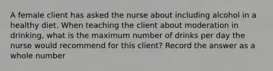 A female client has asked the nurse about including alcohol in a healthy diet. When teaching the client about moderation in drinking, what is the maximum number of drinks per day the nurse would recommend for this client? Record the answer as a whole number