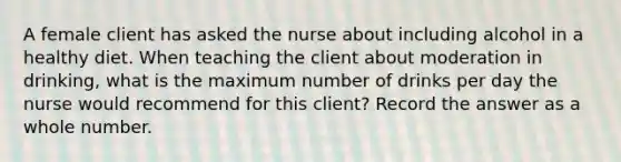 A female client has asked the nurse about including alcohol in a healthy diet. When teaching the client about moderation in drinking, what is the maximum number of drinks per day the nurse would recommend for this client? Record the answer as a whole number.