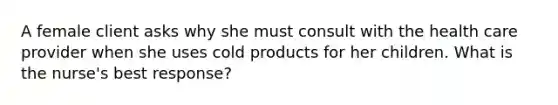 A female client asks why she must consult with the health care provider when she uses cold products for her children. What is the nurse's best response?