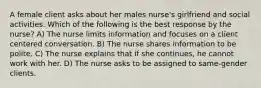 A female client asks about her males nurse's girlfriend and social activities. Which of the following is the best response by the nurse? A) The nurse limits information and focuses on a client centered conversation. B) The nurse shares information to be polite. C) The nurse explains that if she continues, he cannot work with her. D) The nurse asks to be assigned to same-gender clients.