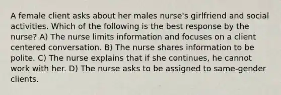 A female client asks about her males nurse's girlfriend and social activities. Which of the following is the best response by the nurse? A) The nurse limits information and focuses on a client centered conversation. B) The nurse shares information to be polite. C) The nurse explains that if she continues, he cannot work with her. D) The nurse asks to be assigned to same-gender clients.