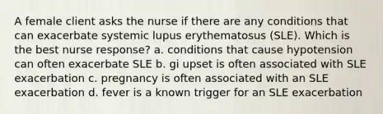 A female client asks the nurse if there are any conditions that can exacerbate systemic lupus erythematosus (SLE). Which is the best nurse response? a. conditions that cause hypotension can often exacerbate SLE b. gi upset is often associated with SLE exacerbation c. pregnancy is often associated with an SLE exacerbation d. fever is a known trigger for an SLE exacerbation